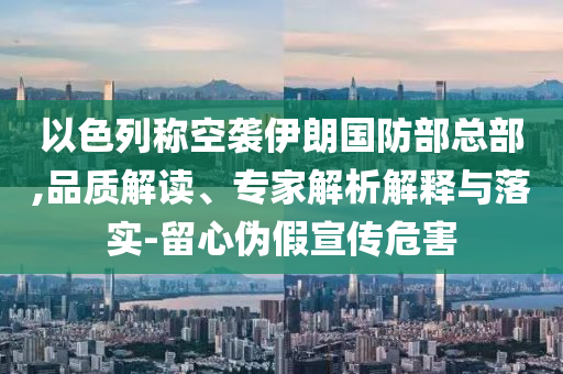 以色列稱空襲伊朗國防部總部,品質(zhì)解讀、專家解析解釋與落實-留心偽假宣傳危害