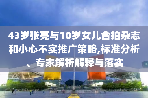 43歲張亮與10歲女兒合拍雜志和小心不實推廣策略,標(biāo)準(zhǔn)分析、專家解析解釋與落實