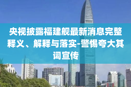央視披露福建艦最新消息完整釋義、解釋與落實-警惕夸大其詞宣傳