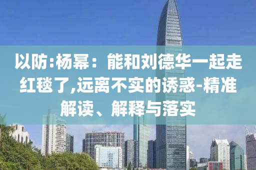 以防:楊冪：能和劉德華一起走紅毯了,遠(yuǎn)離不實的誘惑-精準(zhǔn)解讀、解釋與落實