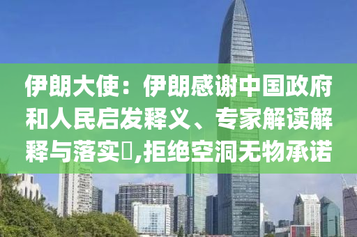 伊朗大使：伊朗感謝中國(guó)政府和人民啟發(fā)釋義、專家解讀解釋與落實(shí)?,拒絕空洞無(wú)物承諾