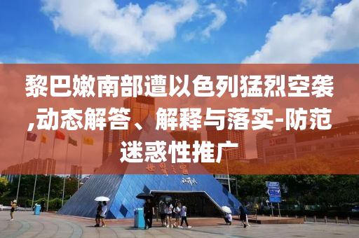黎巴嫩南部遭以色列猛烈空襲,動(dòng)態(tài)解答、解釋與落實(shí)-防范迷惑性推廣
