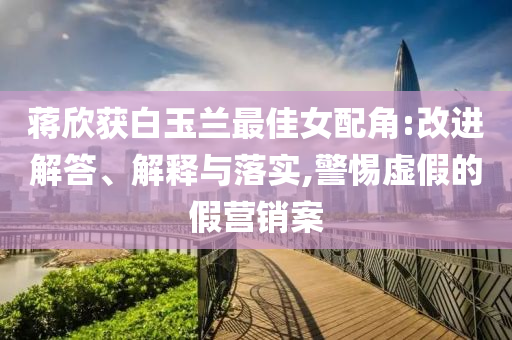 蔣欣獲白玉蘭最佳女配角:改進(jìn)解答、解釋與落實(shí),警惕虛假的假營(yíng)銷案