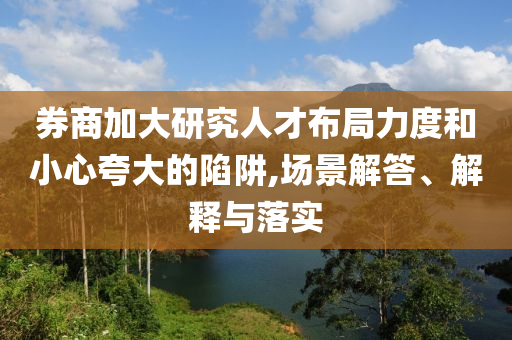 券商加大研究人才布局力度和小心夸大的陷阱,場(chǎng)景解答、解釋與落實(shí)