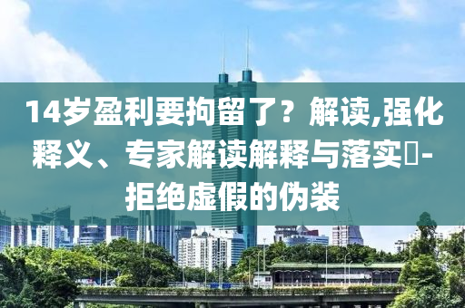 14歲盈利要拘留了？解讀,強(qiáng)化釋義、專家解讀解釋與落實(shí)?-拒絕虛假的偽裝