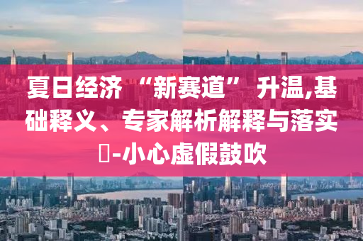 夏日經(jīng)濟(jì) “新賽道” 升溫,基礎(chǔ)釋義、專家解析解釋與落實(shí)?-小心虛假鼓吹
