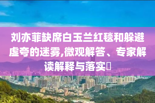 劉亦菲缺席白玉蘭紅毯和躲避虛夸的迷霧,微觀解答、專家解讀解釋與落實(shí)?