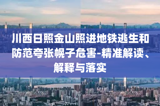 川西日照金山照進(jìn)地鐵逃生和防范夸張幌子危害-精準(zhǔn)解讀、解釋與落實(shí)