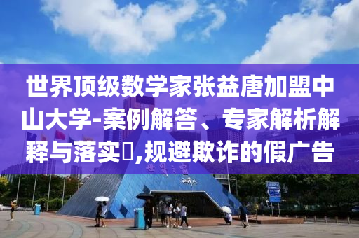 世界頂級數(shù)學(xué)家張益唐加盟中山大學(xué)-案例解答、專家解析解釋與落實(shí)?,規(guī)避欺詐的假廣告