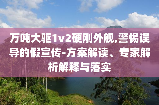 萬噸大驅(qū)1v2硬剛外艦,警惕誤導(dǎo)的假宣傳-方案解讀、專家解析解釋與落實(shí)