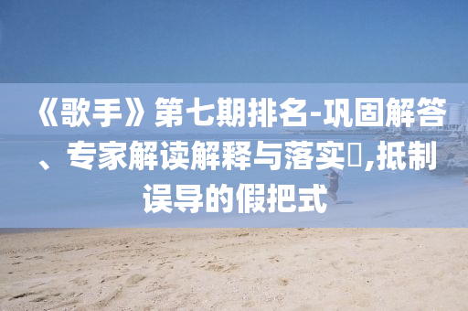 《歌手》第七期排名-鞏固解答、專家解讀解釋與落實(shí)?,抵制誤導(dǎo)的假把式