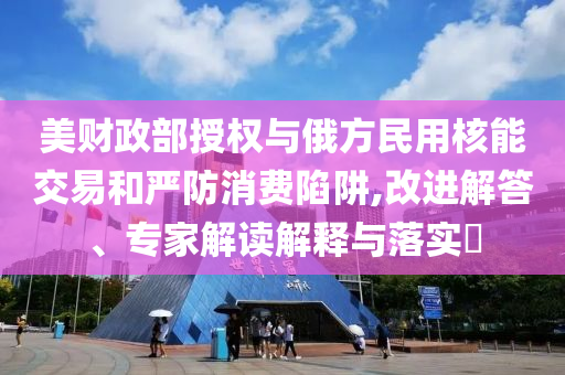 美財政部授權(quán)與俄方民用核能交易和嚴防消費陷阱,改進解答、專家解讀解釋與落實?