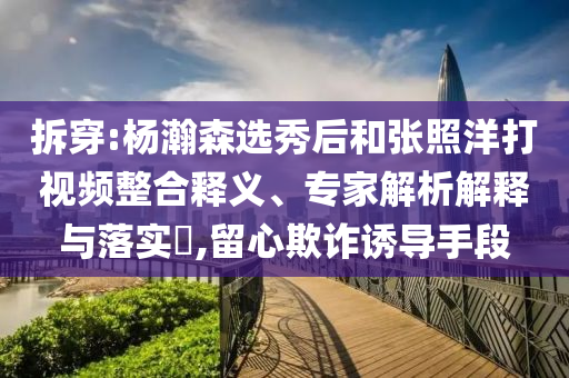拆穿:楊瀚森選秀后和張照洋打視頻整合釋義、專家解析解釋與落實(shí)?,留心欺詐誘導(dǎo)手段