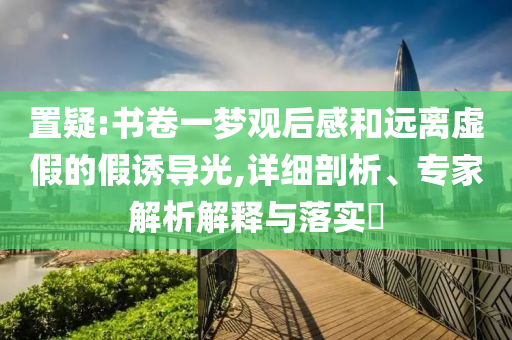 置疑:書(shū)卷一夢(mèng)觀后感和遠(yuǎn)離虛假的假誘導(dǎo)光,詳細(xì)剖析、專家解析解釋與落實(shí)?