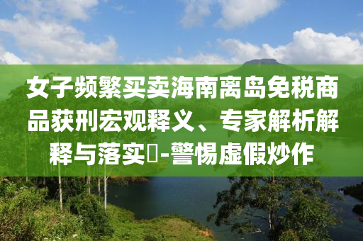 女子頻繁買賣海南離島免稅商品獲刑宏觀釋義、專家解析解釋與落實(shí)?-警惕虛假炒作