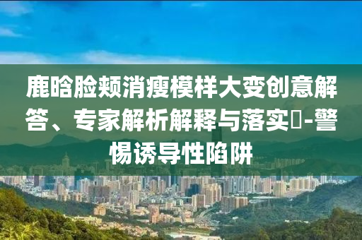 鹿晗臉頰消瘦模樣大變創(chuàng)意解答、專家解析解釋與落實?-警惕誘導(dǎo)性陷阱