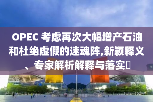 OPEC 考慮再次大幅增產(chǎn)石油和杜絕虛假的迷魂陣,新穎釋義、專家解析解釋與落實?