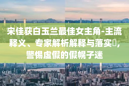 宋佳獲白玉蘭最佳女主角-主流釋義、專家解析解釋與落實?,警惕虛假的假幌子迷