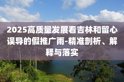 2025高質量發(fā)展看吉林和留心誤導的假推廣雨-精準剖析、解釋與落實