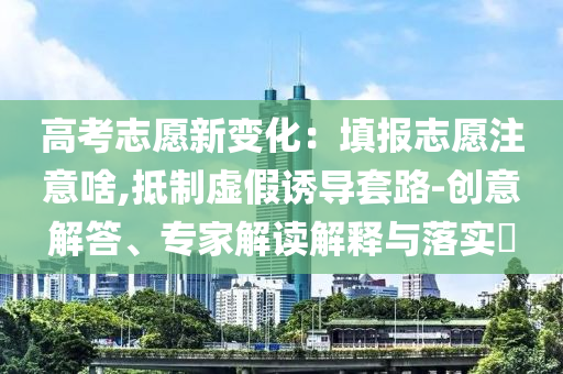 高考志愿新變化：填報(bào)志愿注意啥,抵制虛假誘導(dǎo)套路-創(chuàng)意解答、專家解讀解釋與落實(shí)?