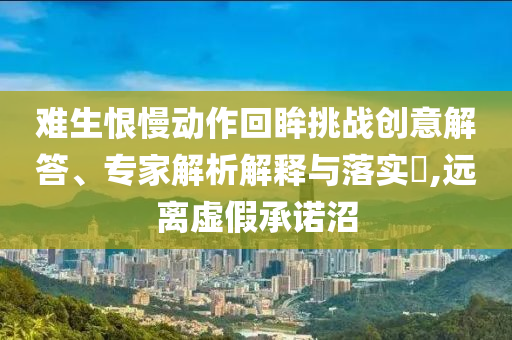 難生恨慢動(dòng)作回眸挑戰(zhàn)創(chuàng)意解答、專家解析解釋與落實(shí)?,遠(yuǎn)離虛假承諾沼
