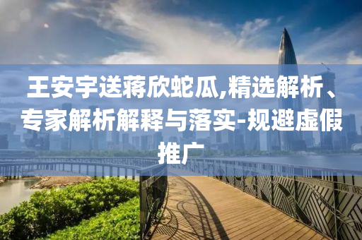 王安宇送蔣欣蛇瓜,精選解析、專家解析解釋與落實(shí)-規(guī)避虛假推廣