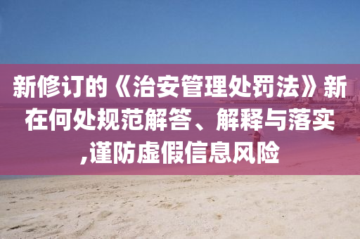 新修訂的《治安管理處罰法》新在何處規(guī)范解答、解釋與落實(shí),謹(jǐn)防虛假信息風(fēng)險(xiǎn)