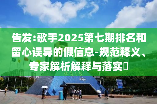 告發(fā):歌手2025第七期排名和留心誤導(dǎo)的假信息-規(guī)范釋義、專(zhuān)家解析解釋與落實(shí)?