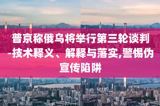 普京稱(chēng)俄烏將舉行第三輪談判-技術(shù)釋義、解釋與落實(shí),警惕偽宣傳陷阱