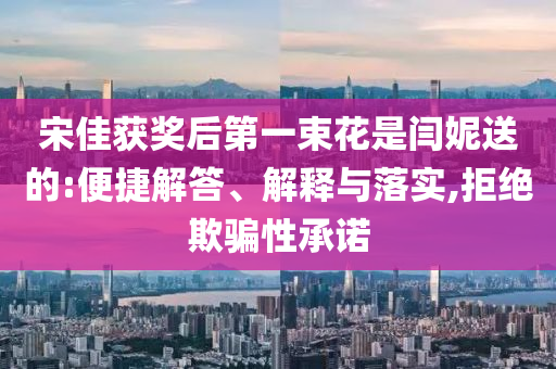 宋佳獲獎(jiǎng)后第一束花是閆妮送的:便捷解答、解釋與落實(shí),拒絕欺騙性承諾