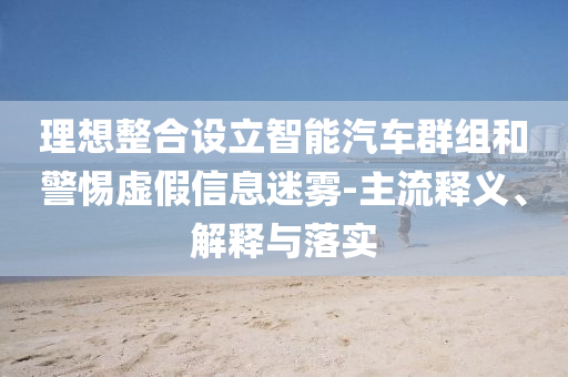 理想整合設(shè)立智能汽車群組和警惕虛假信息迷霧-主流釋義、解釋與落實(shí)