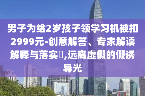 男子為給2歲孩子領(lǐng)學(xué)習(xí)機(jī)被扣2999元-創(chuàng)意解答、專家解讀解釋與落實(shí)?,遠(yuǎn)離虛假的假誘導(dǎo)光