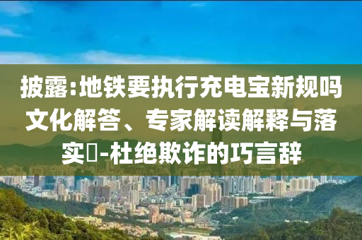 披露:地鐵要執(zhí)行充電寶新規(guī)嗎文化解答、專家解讀解釋與落實(shí)?-杜絕欺詐的巧言辭