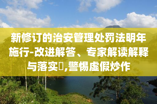 新修訂的治安管理處罰法明年施行-改進(jìn)解答、專(zhuān)家解讀解釋與落實(shí)?,警惕虛假炒作