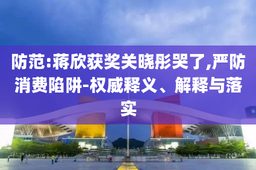 防范:蔣欣獲獎關(guān)曉彤哭了,嚴(yán)防消費陷阱-權(quán)威釋義、解釋與落實