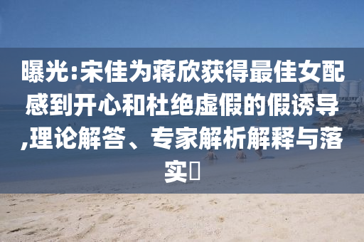 曝光:宋佳為蔣欣獲得最佳女配感到開心和杜絕虛假的假誘導(dǎo),理論解答、專家解析解釋與落實?