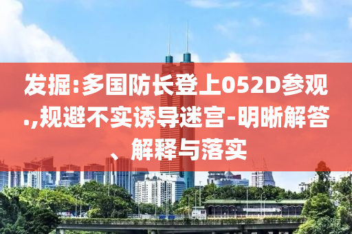 發(fā)掘:多國防長登上052D參觀.,規(guī)避不實誘導迷宮-明晰解答、解釋與落實