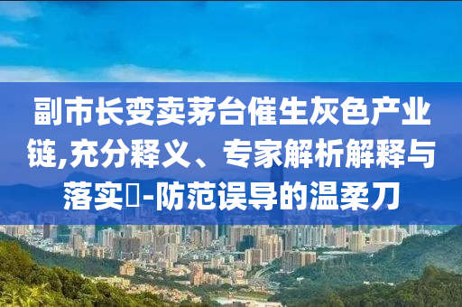 副市長變賣茅臺催生灰色產(chǎn)業(yè)鏈,充分釋義、專家解析解釋與落實?-防范誤導的溫柔刀