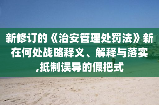 新修訂的《治安管理處罰法》新在何處戰(zhàn)略釋義、解釋與落實,抵制誤導的假把式