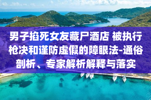 男子掐死女友藏尸酒店 被執(zhí)行槍決和謹防虛假的障眼法-通俗剖析、專家解析解釋與落實