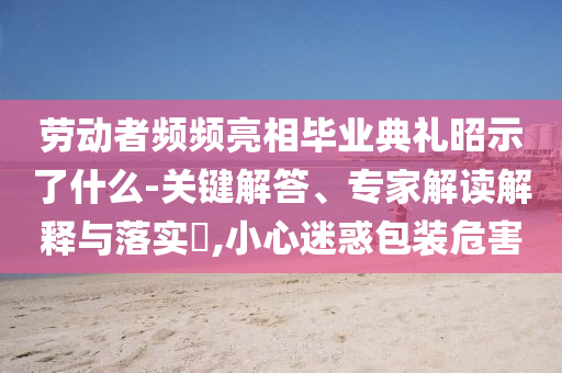 勞動者頻頻亮相畢業(yè)典禮昭示了什么-關(guān)鍵解答、專家解讀解釋與落實?,小心迷惑包裝危害