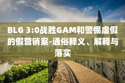 BLG 3:0戰(zhàn)勝GAM和警惕虛假的假營(yíng)銷案-通俗釋義、解釋與落實(shí)