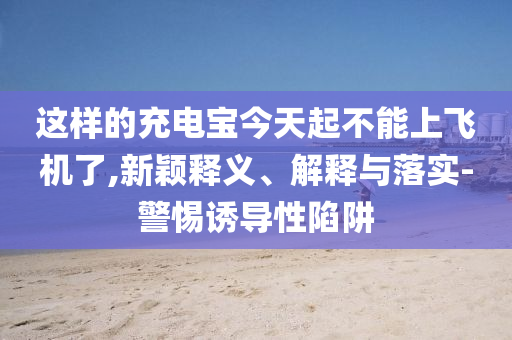 這樣的充電寶今天起不能上飛機(jī)了,新穎釋義、解釋與落實(shí)-警惕誘導(dǎo)性陷阱