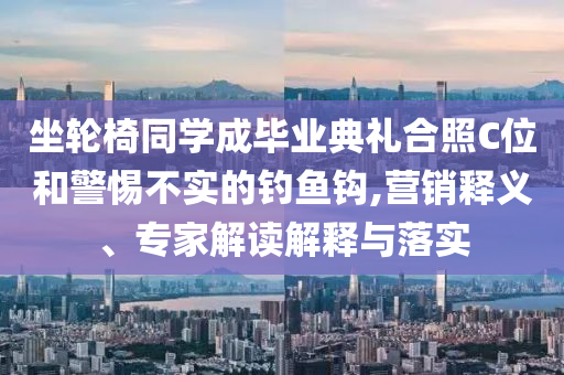 坐輪椅同學(xué)成畢業(yè)典禮合照C位和警惕不實(shí)的釣魚鉤,營(yíng)銷釋義、專家解讀解釋與落實(shí)