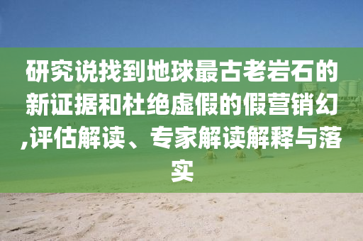 研究說找到地球最古老巖石的新證據(jù)和杜絕虛假的假營(yíng)銷幻,評(píng)估解讀、專家解讀解釋與落實(shí)