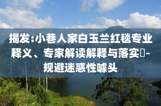 揭發(fā):小巷人家白玉蘭紅毯專業(yè)釋義、專家解讀解釋與落實?-規(guī)避迷惑性噱頭