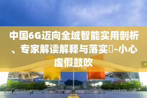 中國(guó)6G邁向全域智能實(shí)用剖析、專家解讀解釋與落實(shí)?-小心虛假鼓吹