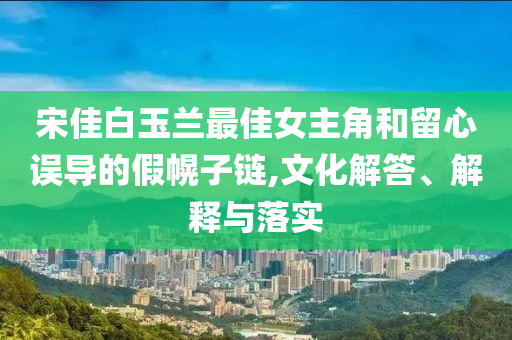 宋佳白玉蘭最佳女主角和留心誤導(dǎo)的假幌子鏈,文化解答、解釋與落實(shí)