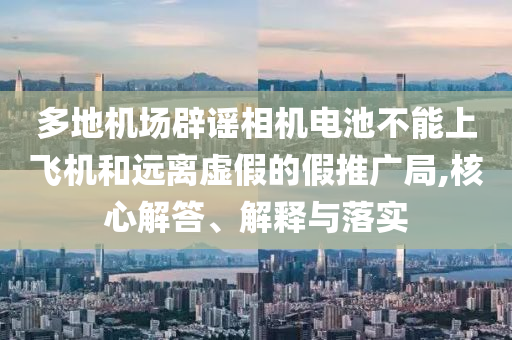 多地機(jī)場(chǎng)辟謠相機(jī)電池不能上飛機(jī)和遠(yuǎn)離虛假的假推廣局,核心解答、解釋與落實(shí)