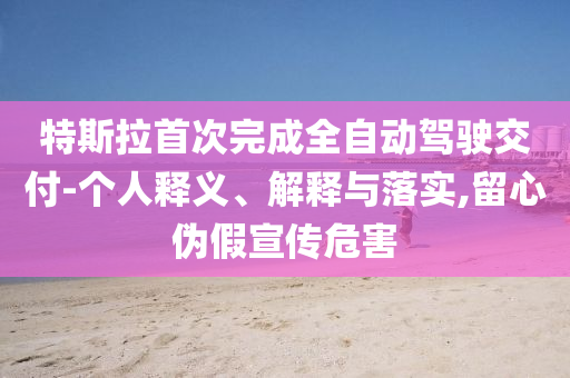 特斯拉首次完成全自動(dòng)駕駛交付-個(gè)人釋義、解釋與落實(shí),留心偽假宣傳危害